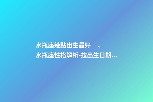 水瓶座幾點出生最好，水瓶座性格解析-按出生日期詳解